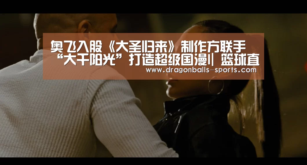 奥飞入股《大圣归来》制作方联手“大千阳光”打造超级国漫I| 篮球直播(图3) 实时比分